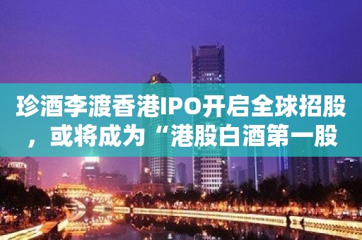 珍酒李渡香港IPO开启全球招股，或将成为“港股白酒第一股”