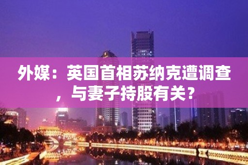 外媒：英国首相苏纳克遭调查，与妻子持股有关？