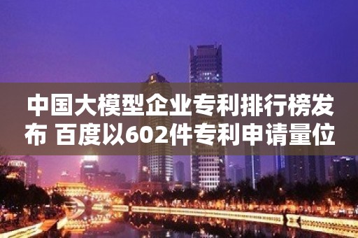 中国大模型企业专利排行榜发布 百度以602件专利申请量位居第一