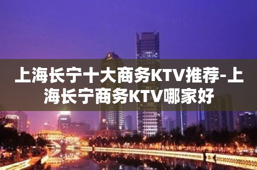 上海长宁十大商务KTV推荐-上海长宁商务KTV哪家好