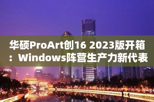 华硕ProArt创16 2023版开箱：Windows阵营生产力新代表