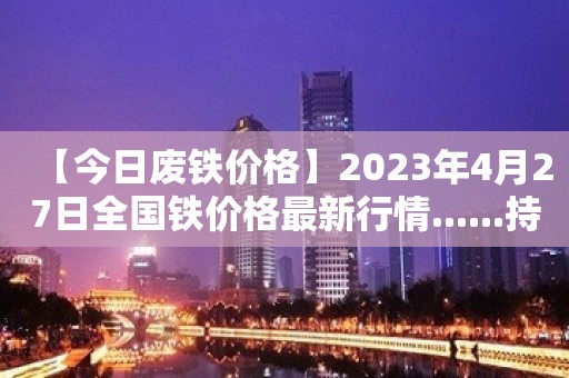 【今日废铁价格】2023年4月27日全国铁价格最新行情......持续更新