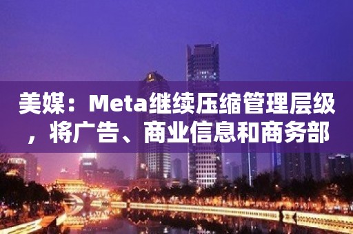 美媒：Meta继续压缩管理层级，将广告、商业信息和商务部门合并