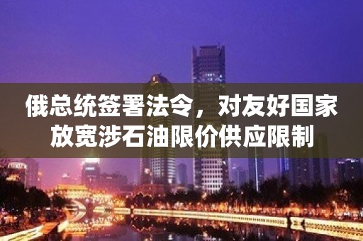 俄总统签署法令，对友好国家放宽涉石油限价供应限制