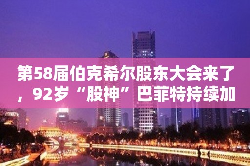 第58届伯克希尔股东大会来了，92岁“股神”巴菲特持续加仓日本股票