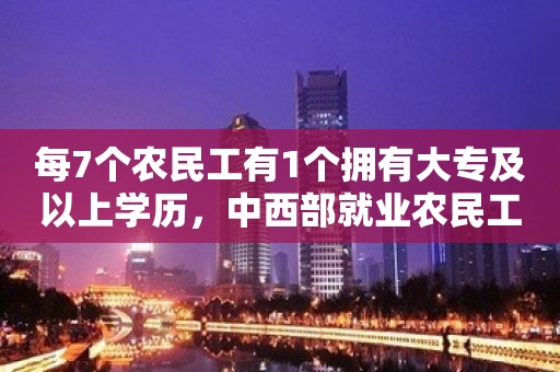 每7个农民工有1个拥有大专及以上学历，中西部就业农民工数量增长快