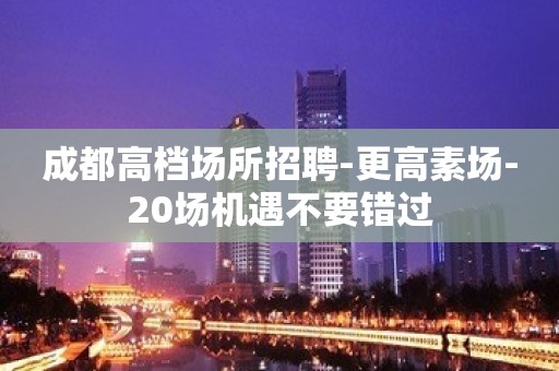 成都高档场所招聘-更高素场-20场机遇不要错过