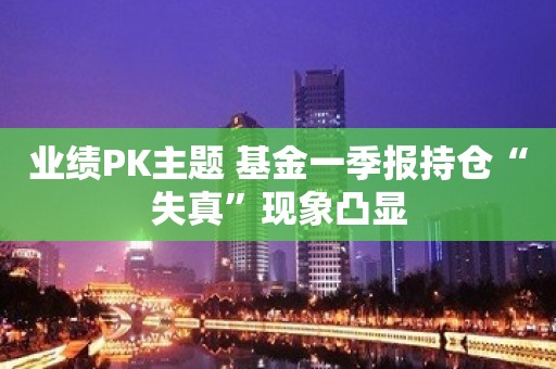 业绩PK主题 基金一季报持仓“失真”现象凸显