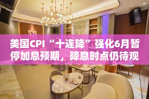 美国CPI“十连降”强化6月暂停加息预期，降息时点仍待观察