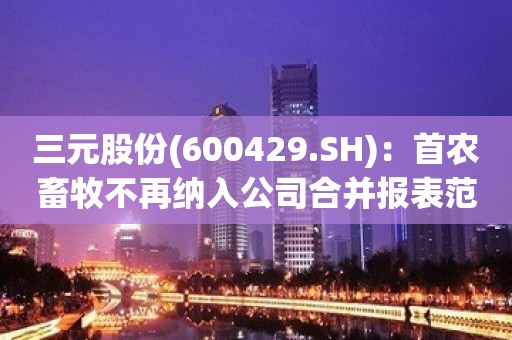 三元股份(600429.SH)：首农畜牧不再纳入公司合并报表范围