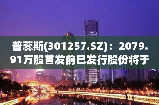 普蕊斯(301257.SZ)：2079.91万股首发前已发行股份将于5月17日上市流通