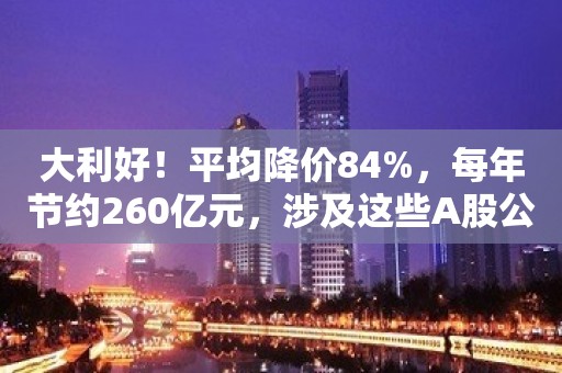 大利好！平均降价84%，每年节约260亿元，涉及这些A股公司