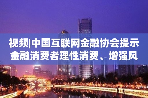 视频|中国互联网金融协会提示金融消费者理性消费、增强风险防范意识