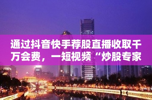 通过抖音快手荐股直播收取千万会费，一短视频“炒股专家”获刑五年半