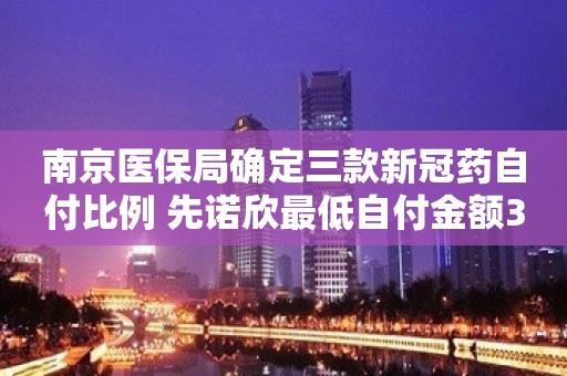 南京医保局确定三款新冠药自付比例 先诺欣最低自付金额31.5元/盒