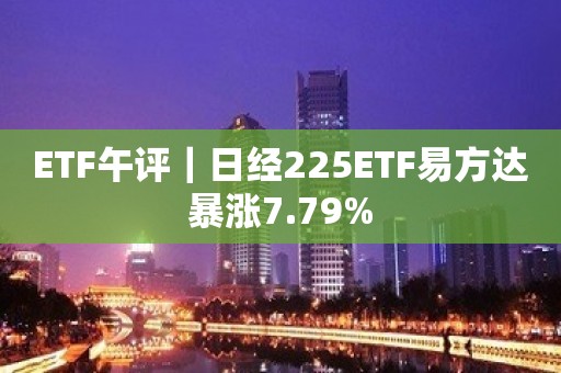 ETF午评｜日经225ETF易方达暴涨7.79%