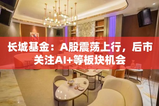 长城基金：A股震荡上行，后市关注AI+等板块机会