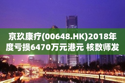 京玖康疗(00648.HK)2018年度亏损6470万元港元 核数师发出非标准报告