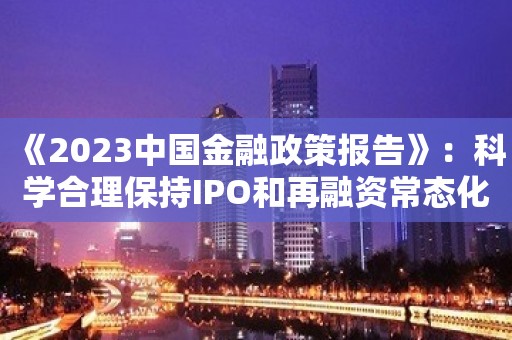 《2023中国金融政策报告》：科学合理保持IPO和再融资常态化运行