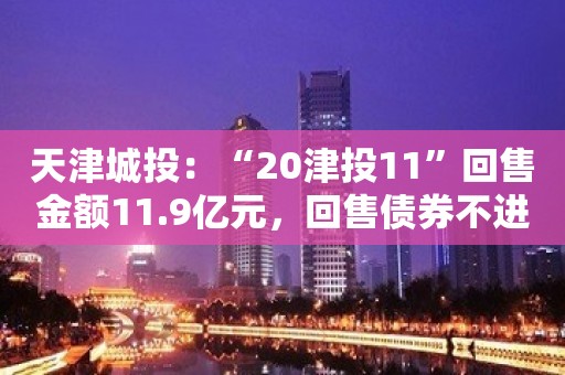 天津城投：“20津投11”回售金额11.9亿元，回售债券不进行转售