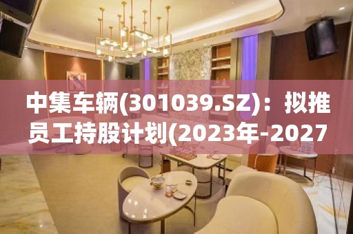 中集车辆(301039.SZ)：拟推员工持股计划(2023年-2027年)、第一期资金总额不超975万元