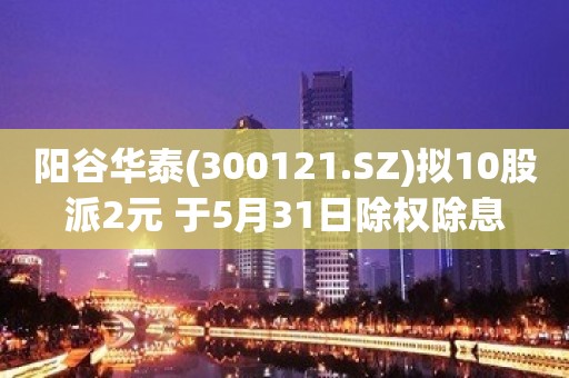 阳谷华泰(300121.SZ)拟10股派2元 于5月31日除权除息