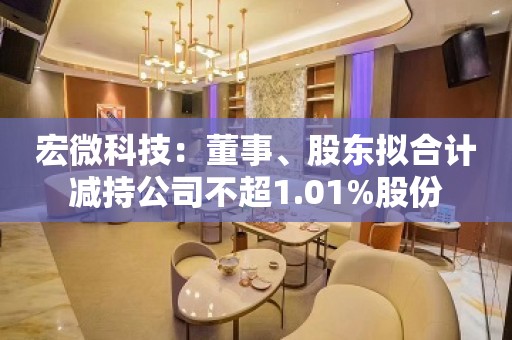 宏微科技：董事、股东拟合计减持公司不超1.01%股份