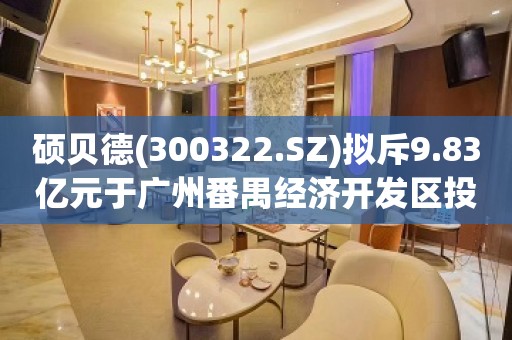 硕贝德(300322.SZ)拟斥9.83亿元于广州番禺经济开发区投建汽车业务总部项目