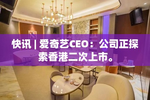 快讯 | 爱奇艺CEO：公司正探索香港二次上市。