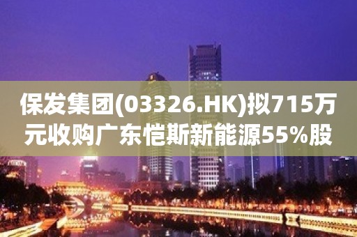 保发集团(03326.HK)拟715万元收购广东恺斯新能源55%股权