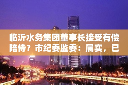 临沂水务集团董事长接受有偿陪侍？市纪委监委：属实，已介入调查处理