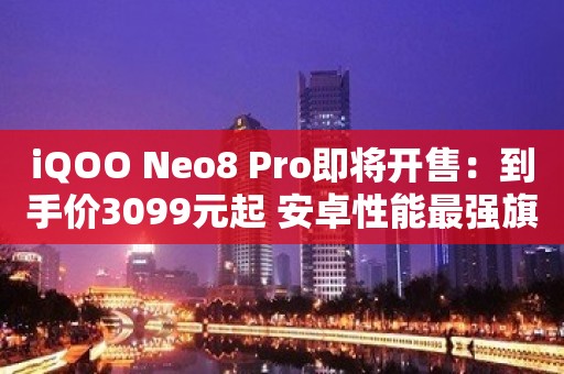 iQOO Neo8 Pro即将开售：到手价3099元起 安卓性能最强旗舰