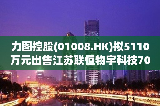 力图控股(01008.HK)拟5110万元出售江苏联恒物宇科技70%股权