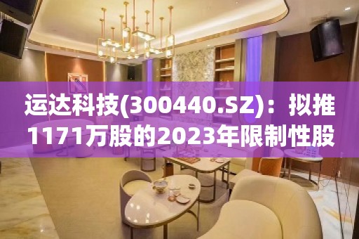 运达科技(300440.SZ)：拟推1171万股的2023年限制性股票激励计划