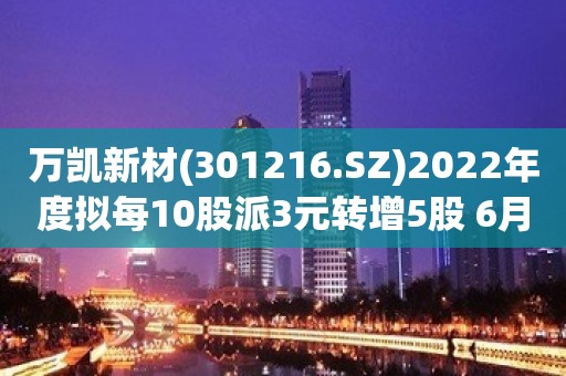 万凯新材(301216.SZ)2022年度拟每10股派3元转增5股 6月7日除权除息