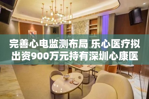 完善心电监测布局 乐心医疗拟出资900万元持有深圳心康医疗30%股权