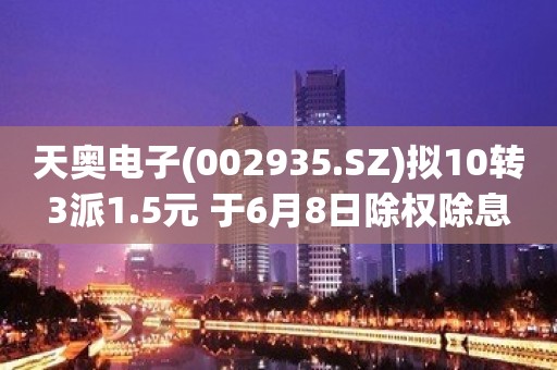 天奥电子(002935.SZ)拟10转3派1.5元 于6月8日除权除息