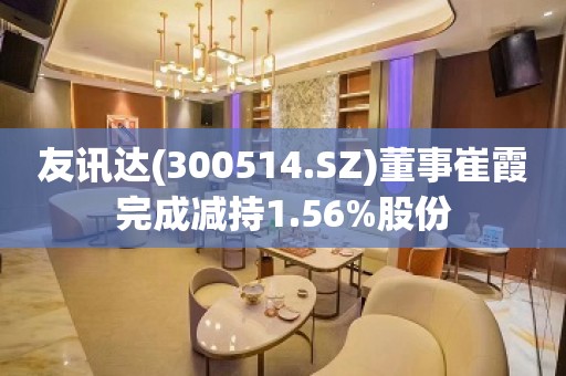 友讯达(300514.SZ)董事崔霞完成减持1.56%股份