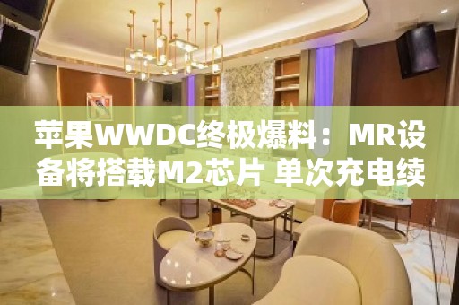 苹果WWDC终极爆料：MR设备将搭载M2芯片 单次充电续航约两小时