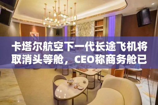 卡塔尔航空下一代长途飞机将取消头等舱，CEO称商务舱已提供诸多福利