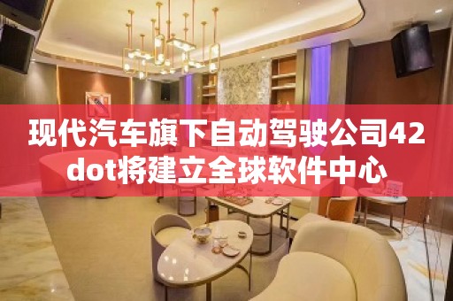 现代汽车旗下自动驾驶公司42dot将建立全球软件中心