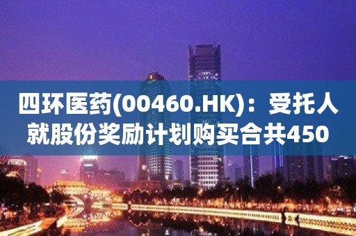 四环医药(00460.HK)：受托人就股份奖励计划购买合共450万股