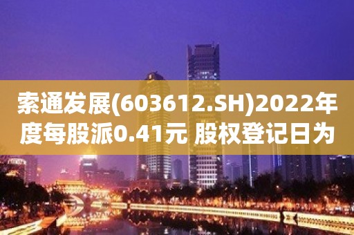 索通发展(603612.SH)2022年度每股派0.41元 股权登记日为6月14日