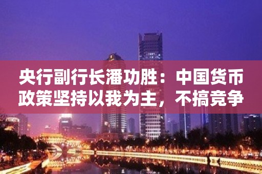 央行副行长潘功胜：中国货币政策坚持以我为主，不搞竞争性的零利率或量化宽松政策