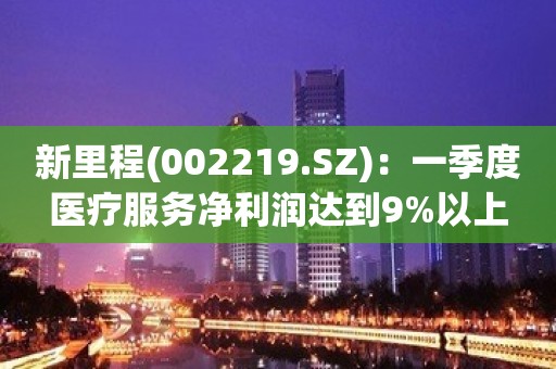 新里程(002219.SZ)：一季度医疗服务净利润达到9%以上