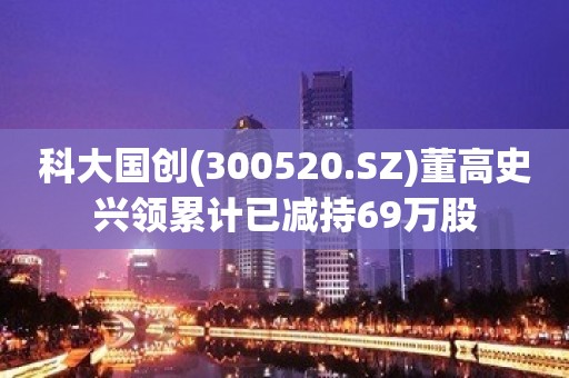 科大国创(300520.SZ)董高史兴领累计已减持69万股