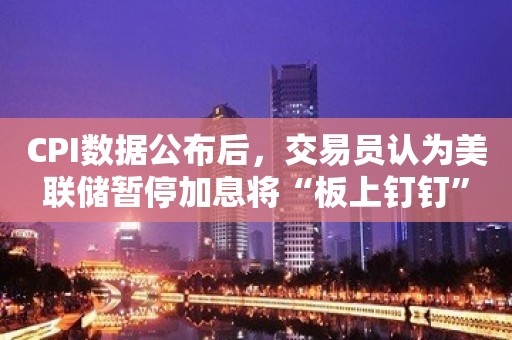 CPI数据公布后，交易员认为美联储暂停加息将“板上钉钉”