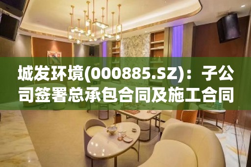 城发环境(000885.SZ)：子公司签署总承包合同及施工合同