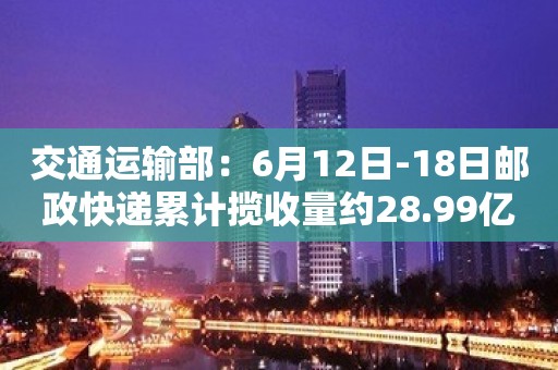 交通运输部：6月12日-18日邮政快递累计揽收量约28.99亿件 环比增长8.13%