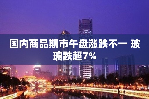 国内商品期市午盘涨跌不一 玻璃跌超7%